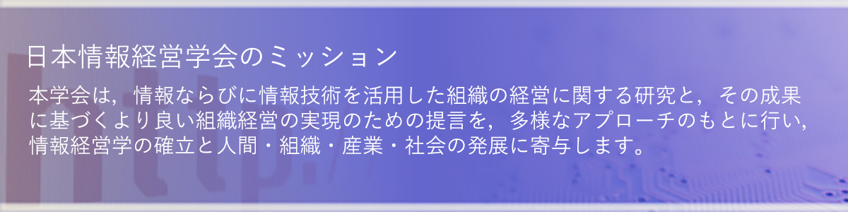 「日本情報経営学会のミッション」：本学会は，情報ならびに情報技術を活用した組織の経営に関する研究と，その成果に基づくより良い組織経営の実現のための提言を，多様なアプローチのもとに行い，情報経営学の確立と人間・組織・産業・社会の発展に寄与します。